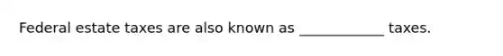 Federal estate taxes are also known as ____________ taxes.