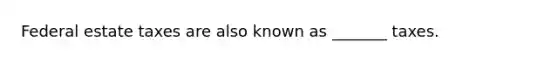 Federal estate taxes are also known as _______ taxes.