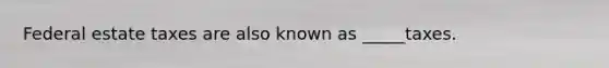 Federal estate taxes are also known as _____taxes.