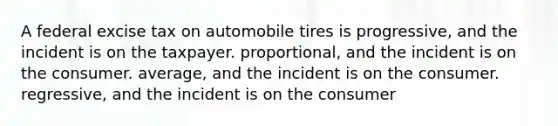 A federal excise tax on automobile tires is progressive, and the incident is on the taxpayer. proportional, and the incident is on the consumer. average, and the incident is on the consumer. regressive, and the incident is on the consumer