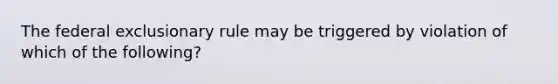 The federal exclusionary rule may be triggered by violation of which of the following?