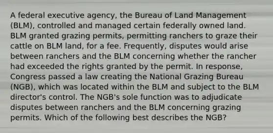 A federal executive agency, the Bureau of Land Management (BLM), controlled and managed certain federally owned land. BLM granted grazing permits, permitting ranchers to graze their cattle on BLM land, for a fee. Frequently, disputes would arise between ranchers and the BLM concerning whether the rancher had exceeded the rights granted by the permit. In response, Congress passed a law creating the National Grazing Bureau (NGB), which was located within the BLM and subject to the BLM director's control. The NGB's sole function was to adjudicate disputes between ranchers and the BLM concerning grazing permits. Which of the following best describes the NGB?