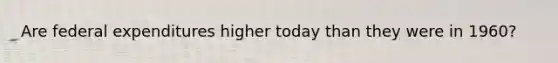 Are federal expenditures higher today than they were in 1960?