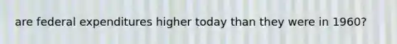 are federal expenditures higher today than they were in 1960?