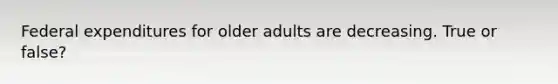 Federal expenditures for older adults are decreasing. True or false?