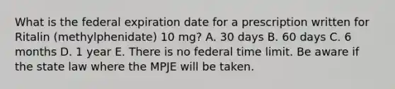 What is the federal expiration date for a prescription written for Ritalin (methylphenidate) 10 mg? A. 30 days B. 60 days C. 6 months D. 1 year E. There is no federal time limit. Be aware if the state law where the MPJE will be taken.