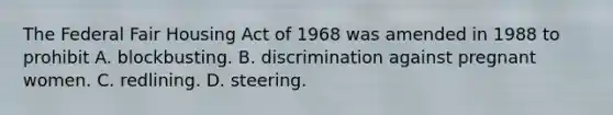 The Federal Fair Housing Act of 1968 was amended in 1988 to prohibit A. blockbusting. B. discrimination against pregnant women. C. redlining. D. steering.