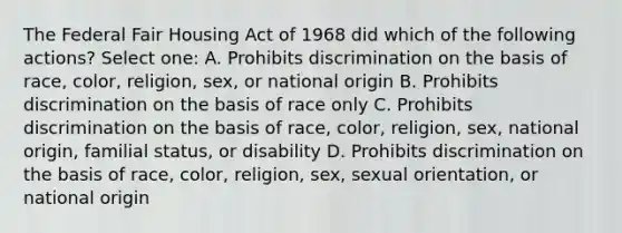 The Federal Fair Housing Act of 1968 did which of the following actions? Select one: A. Prohibits discrimination on the basis of race, color, religion, sex, or national origin B. Prohibits discrimination on the basis of race only C. Prohibits discrimination on the basis of race, color, religion, sex, national origin, familial status, or disability D. Prohibits discrimination on the basis of race, color, religion, sex, sexual orientation, or national origin