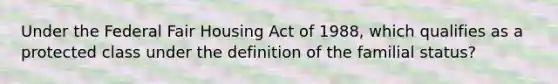 Under the Federal Fair Housing Act of 1988, which qualifies as a protected class under the definition of the familial status?