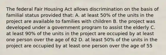 The federal Fair Housing Act allows discrimination on the basis of familial status provided that: A. at least 50% of the units in the project are available to families with children B. the project was developed under a government program to assist the elderly C. at least 90% of the units in the project are occupied by at least one person over the age of 62 D. at least 50% of the units in the project are occupied by at least one person over the age of 55