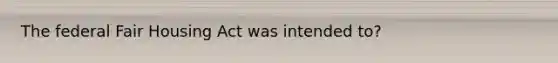 The federal Fair Housing Act was intended to?