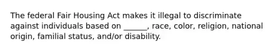 The federal Fair Housing Act makes it illegal to discriminate against individuals based on ______, race, color, religion, national origin, familial status, and/or disability.