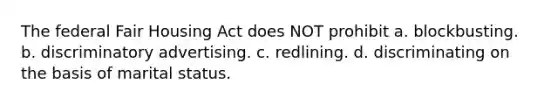 The federal Fair Housing Act does NOT prohibit a. blockbusting. b. discriminatory advertising. c. redlining. d. discriminating on the basis of marital status.