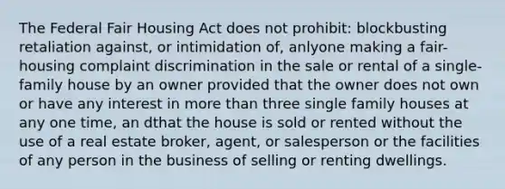 The Federal Fair Housing Act does not prohibit: blockbusting retaliation against, or intimidation of, anlyone making a fair-housing complaint discrimination in the sale or rental of a single-family house by an owner provided that the owner does not own or have any interest in more than three single family houses at any one time, an dthat the house is sold or rented without the use of a real estate broker, agent, or salesperson or the facilities of any person in the business of selling or renting dwellings.