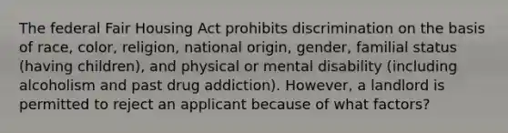 The federal Fair Housing Act prohibits discrimination on the basis of race, color, religion, national origin, gender, familial status (having children), and physical or mental disability (including alcoholism and past drug addiction). However, a landlord is permitted to reject an applicant because of what factors?