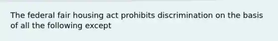 The federal fair housing act prohibits discrimination on the basis of all the following except