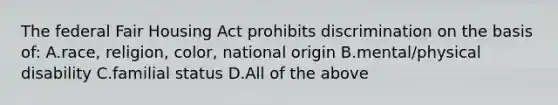 The federal Fair Housing Act prohibits discrimination on the basis of: A.race, religion, color, national origin B.mental/physical disability C.familial status D.All of the above