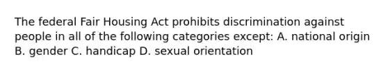 The federal Fair Housing Act prohibits discrimination against people in all of the following categories except: A. national origin B. gender C. handicap D. sexual orientation