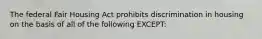 The federal Fair Housing Act prohibits discrimination in housing on the basis of all of the following EXCEPT: