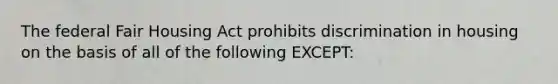 The federal Fair Housing Act prohibits discrimination in housing on the basis of all of the following EXCEPT: