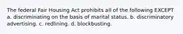 The federal Fair Housing Act prohibits all of the following EXCEPT a. discriminating on the basis of marital status. b. discriminatory advertising. c. redlining. d. blockbusting.