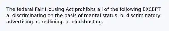 The federal Fair Housing Act prohibits all of the following EXCEPT a. discriminating on the basis of marital status. b. discriminatory advertising. c. redlining. d. blockbusting.