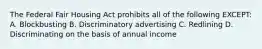 The Federal Fair Housing Act prohibits all of the following EXCEPT: A. Blockbusting B. Discriminatory advertising C. Redlining D. Discriminating on the basis of annual income