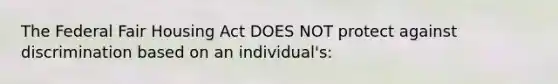 The Federal Fair Housing Act DOES NOT protect against discrimination based on an individual's: