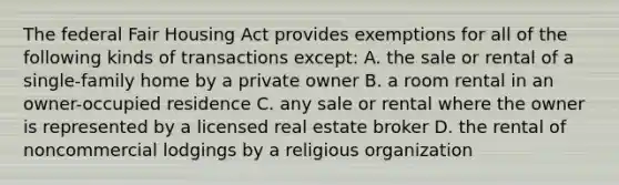 The federal Fair Housing Act provides exemptions for all of the following kinds of transactions except: A. the sale or rental of a single-family home by a private owner B. a room rental in an owner-occupied residence C. any sale or rental where the owner is represented by a licensed real estate broker D. the rental of noncommercial lodgings by a religious organization