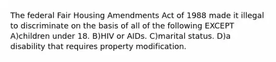 The federal Fair Housing Amendments Act of 1988 made it illegal to discriminate on the basis of all of the following EXCEPT A)children under 18. B)HIV or AIDs. C)marital status. D)a disability that requires property modification.