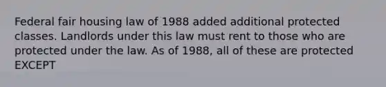 Federal fair housing law of 1988 added additional protected classes. Landlords under this law must rent to those who are protected under the law. As of 1988, all of these are protected EXCEPT