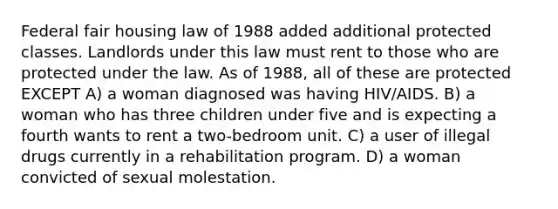 Federal fair housing law of 1988 added additional protected classes. Landlords under this law must rent to those who are protected under the law. As of 1988, all of these are protected EXCEPT A) a woman diagnosed was having HIV/AIDS. B) a woman who has three children under five and is expecting a fourth wants to rent a two-bedroom unit. C) a user of illegal drugs currently in a rehabilitation program. D) a woman convicted of sexual molestation.