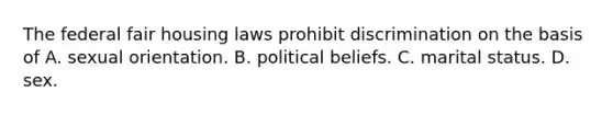 The federal fair housing laws prohibit discrimination on the basis of A. sexual orientation. B. political beliefs. C. marital status. D. sex.