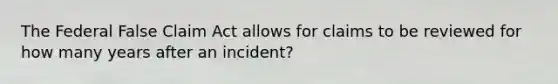 The Federal False Claim Act allows for claims to be reviewed for how many years after an incident?