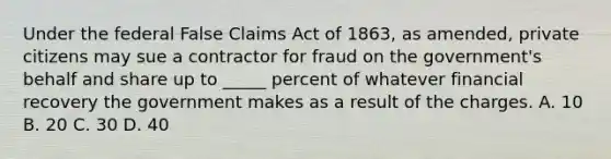 Under the federal False Claims Act of 1863, as amended, private citizens may sue a contractor for fraud on the government's behalf and share up to _____ percent of whatever financial recovery the government makes as a result of the charges. A. 10 B. 20 C. 30 D. 40