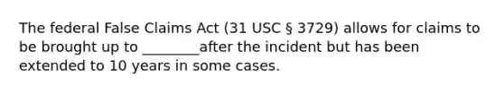 The federal False Claims Act (31 USC § 3729) allows for claims to be brought up to ________after the incident but has been extended to 10 years in some cases.