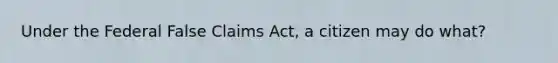 Under the Federal False Claims Act, a citizen may do what?