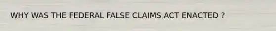 WHY WAS THE FEDERAL FALSE CLAIMS ACT ENACTED ?