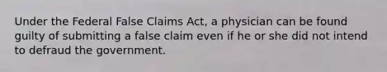 Under the Federal False Claims Act, a physician can be found guilty of submitting a false claim even if he or she did not intend to defraud the government.