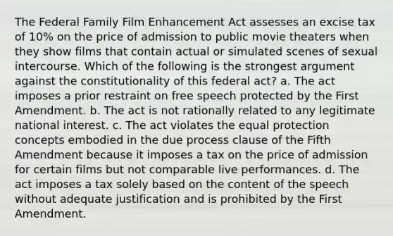 The Federal Family Film Enhancement Act assesses an excise tax of 10% on the price of admission to public movie theaters when they show films that contain actual or simulated scenes of sexual intercourse. Which of the following is the strongest argument against the constitutionality of this federal act? a. The act imposes a prior restraint on free speech protected by the First Amendment. b. The act is not rationally related to any legitimate national interest. c. The act violates the equal protection concepts embodied in the due process clause of the Fifth Amendment because it imposes a tax on the price of admission for certain films but not comparable live performances. d. The act imposes a tax solely based on the content of the speech without adequate justification and is prohibited by the First Amendment.