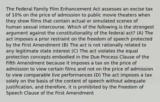 The Federal Family Film Enhancement Act assesses an excise tax of 10% on the price of admission to public movie theaters when they show films that contain actual or simulated scenes of human sexual intercourse. Which of the following is the strongest argument against the constitutionality of the federal act? (A) The act imposes a prior restraint on the freedom of speech protected by the First Amendment (B) The act is not rationally related to any legitimate state interest (C) The act violates the equal protection concepts embodied in the Due Process Clause of the Fifth Amendment because it imposes a tax on the price of admission to view certain films and not on the price of admission to view comparable live performances (D) The act imposes a tax solely on the basis of the content of speech without adequate justification, and therefore, it is prohibited by the Freedom of Speech Clause of the First Amendment