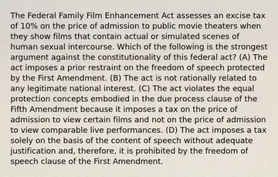 The Federal Family Film Enhancement Act assesses an excise tax of 10% on the price of admission to public movie theaters when they show films that contain actual or simulated scenes of human sexual intercourse. Which of the following is the strongest argument against the constitutionality of this federal act? (A) The act imposes a prior restraint on the freedom of speech protected by the First Amendment. (B) The act is not rationally related to any legitimate national interest. (C) The act violates the equal protection concepts embodied in the due process clause of the Fifth Amendment because it imposes a tax on the price of admission to view certain films and not on the price of admission to view comparable live performances. (D) The act imposes a tax solely on the basis of the content of speech without adequate justification and, therefore, it is prohibited by the freedom of speech clause of the First Amendment.