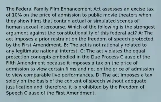 The Federal Family Film Enhancement Act assesses an excise tax of 10% on the price of admission to public movie theaters when they show films that contain actual or simulated scenes of human sexual intercourse. Which of the following is the strongest argument against the constitutionality of this federal act? A: The act imposes a prior restraint on the freedom of speech protected by the First Amendment. B: The act is not rationally related to any legitimate national interest. C: The act violates the equal protection concepts embodied in the Due Process Clause of the Fifth Amendment because it imposes a tax on the price of admission to view certain films and not on the price of admission to view comparable live performances. D: The act imposes a tax solely on the basis of the content of speech without adequate justification and, therefore, it is prohibited by the Freedom of Speech Clause of the First Amendment.