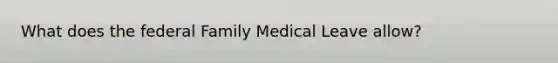 What does the federal Family Medical Leave allow?