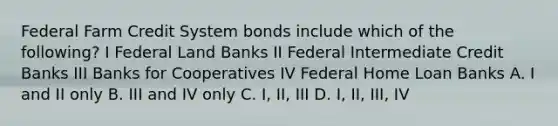 Federal Farm Credit System bonds include which of the following? I Federal Land Banks II Federal Intermediate Credit Banks III Banks for Cooperatives IV Federal Home Loan Banks A. I and II only B. III and IV only C. I, II, III D. I, II, III, IV