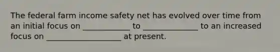 The federal farm income safety net has evolved over time from an initial focus on ____________ to ______________ to an increased focus on ___________________ at present.