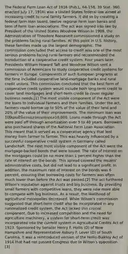 The Federal Farm Loan Act of 1916 (Pub.L. 64-158, 39 Stat. 360, enacted July 17, 1916) was a United States federal law aimed at increasing credit to rural family farmers. It did so by creating a federal farm loan board, twelve regional farm loan banks and tens of farm loan associations. The act was signed into law by President of the United States Woodrow Wilson.In 1908, the Administration of Theodore Roosevelt commissioned a study on the problems facing rural families. At this point in U.S. history, these families made up the largest demographic. The commission concluded that access to credit was one of the most serious problems facing rural farmers and recommended the introduction of a cooperative credit system. Four years later, Presidents William Howard Taft and Woodrow Wilson sent a commission of Americans to study cooperative credit systems for farmers in Europe. Components of such European programs at the time included cooperative land-mortgage banks and rural credit unions. This commission concluded that the best form of cooperative credit system would include both long-term credit to cover land mortgages and short-term credit to cover regular business needs.[1] The most visible component of the Act were the loans to individual farmers and their families. Under the act, farmers could borrow up to 50% of the value of their land and 20% of the value of their improvements. The minimum loan was 100 and the maximum was10,000. Loans made through the Act were paid off through amortization over 5 to 40 years. Borrowers also purchased shares of the National Farm Loan Association. This meant that it served as a cooperative agency that lent money from farmer to farmer. This was heavily influenced by a successful cooperative credit system in Germany called Landschaft. The next most visible component of the Act were the mortgage-backed bonds that were issued. The rate of interest on the mortgages could be no more than 1 percent higher than the rate of interest on the bonds. This spread covered the issuers' administrative costs, but did not lead to a significant profit. In addition, the maximum rate of interest on the bonds was 6 percent, ensuring that borrowing costs for farmers was often much lower than before the Act was passed.[2] The act furthered Wilson's reputation against trusts and big business. By providing small farmers with competitive loans, they were now more able to compete with big business. As a result, the likelihood of agricultural monopolies decreased. While Wilson's commission suggested that short-term credit also be incorporated in any nationalized credit system, the Act lacked this crucial component. Due to increased competition and the need for agriculture machinery, a system for short-term credit was incorporated into the current system in Agricultural Credits Act of 1923. Sponsored by Senator Henry F. Hollis (D) of New Hampshire and Representative Asbury F. Lever (D) of South Carolina, it was a reintroduced version of the Hollis-Bulkley Act of 1914 that had not passed Congress due to Wilson's opposition.[3]