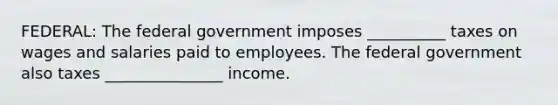 FEDERAL: The federal government imposes __________ taxes on wages and salaries paid to employees. The federal government also taxes _______________ income.