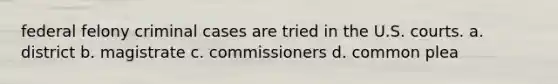 federal felony criminal cases are tried in the U.S. courts. a. district b. magistrate c. commissioners d. common plea