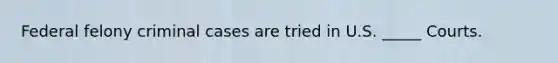 Federal felony criminal cases are tried in U.S. _____ Courts.